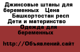 Джинсовые штаны для беременных › Цена ­ 1 000 - Башкортостан респ. Дети и материнство » Одежда для беременных   